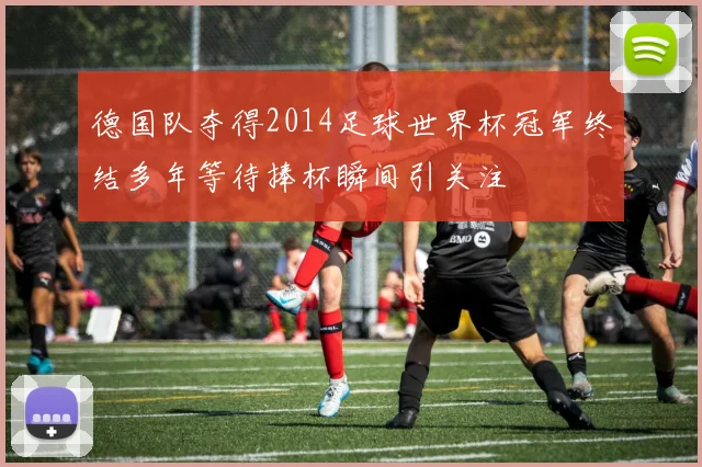 德国队夺得2014足球世界杯冠军终结多年等待捧杯瞬间引关注