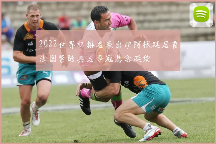2022世界杯排名表出炉阿根廷居首法国紧随其后争冠悬念延续