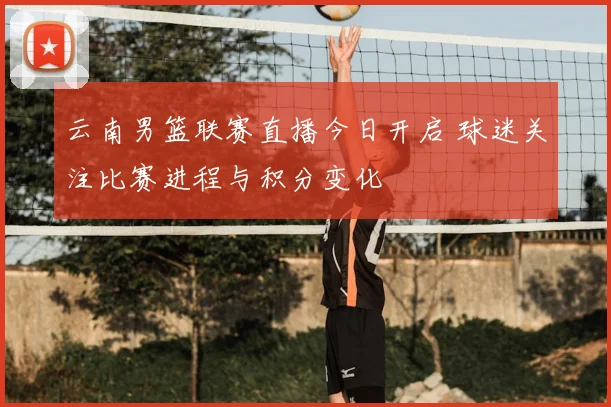 云南男篮联赛直播今日开启 球迷关注比赛进程与积分变化