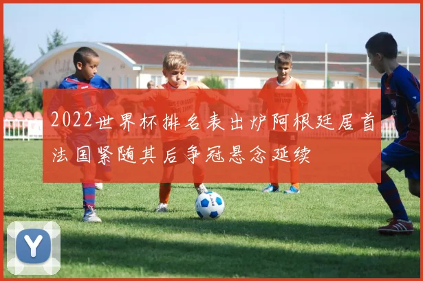2022世界杯排名表出炉阿根廷居首法国紧随其后争冠悬念延续